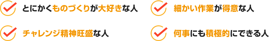 とにかくものづくりが大好きな人、細かい作業が得意な人、チャレンジ精神旺盛な人、何事にも積極的にできる人